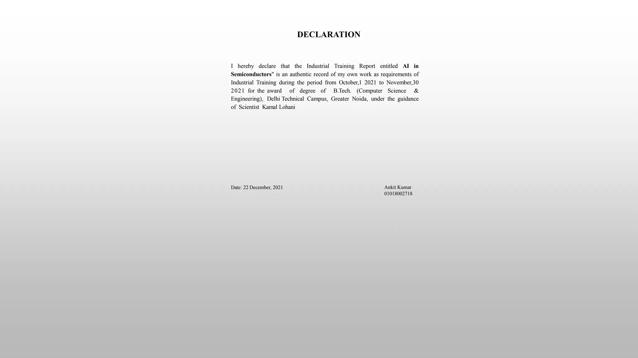 DECLARATION
I hereby declare that the Industrial Training Report entitled AI in
Semiconductors" is an authentic record of my own work as requirements of
Industrial Training during the period from October,1 2021 to November,30
2021 for the award of degree of B.Tech. (Computer Science &
Engineering), Delhi Technical Campus, Greater Noida, under the guidance
of Scientist Kamal Lohani
Date: 22 December, 2021 Ankit Kumar
01018002718
 