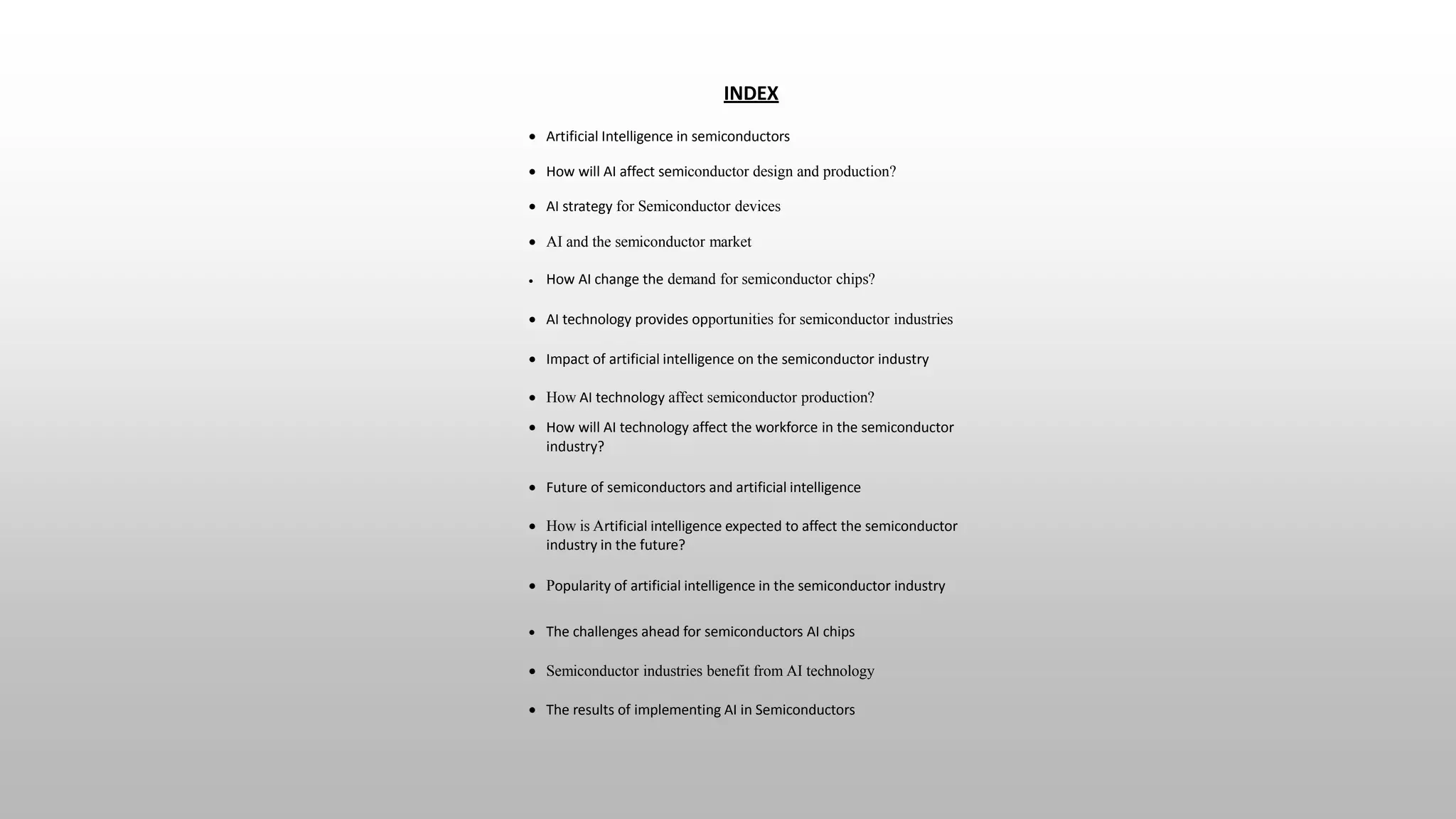 INDEX
 Artificial Intelligence in semiconductors
 How will AI affect semiconductor design and production?
 AI strategy for Semiconductor devices
 AI and the semiconductor market
 How AI change the demand for semiconductor chips?
 AI technology provides opportunities for semiconductor industries
 Impact of artificial intelligence on the semiconductor industry
 How AI technology affect semiconductor production?
 How will AI technology affect the workforce in the semiconductor
industry?
 Future of semiconductors and artificial intelligence
 How is Artificial intelligence expected to affect the semiconductor
industry in the future?
 Popularity of artificial intelligence in the semiconductor industry
 The challenges ahead for semiconductors AI chips
 Semiconductor industries benefit from AI technology
 The results of implementing AI in Semiconductors
 