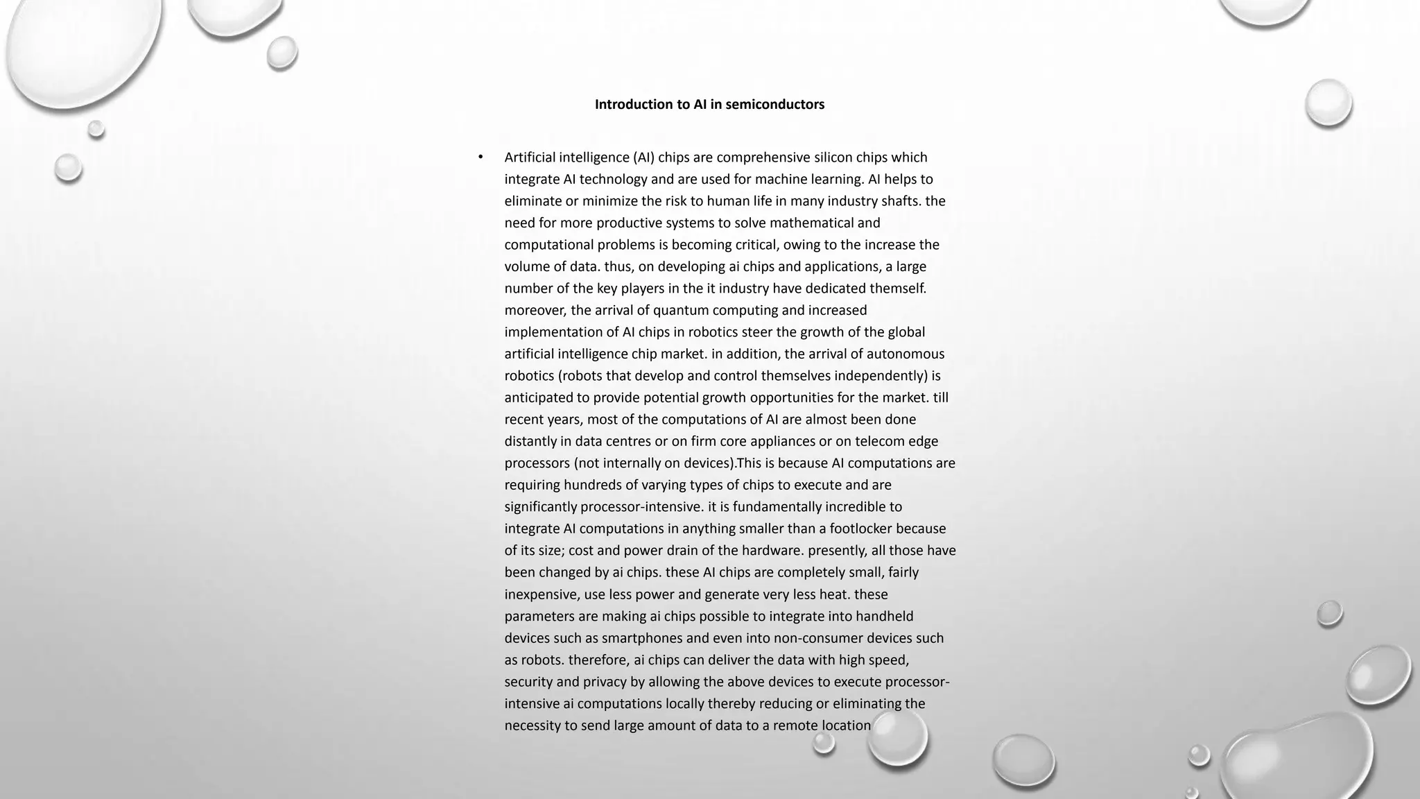 Introduction to AI in semiconductors
• Artificial intelligence (AI) chips are comprehensive silicon chips which
integrate AI technology and are used for machine learning. AI helps to
eliminate or minimize the risk to human life in many industry shafts. the
need for more productive systems to solve mathematical and
computational problems is becoming critical, owing to the increase the
volume of data. thus, on developing ai chips and applications, a large
number of the key players in the it industry have dedicated themself.
moreover, the arrival of quantum computing and increased
implementation of AI chips in robotics steer the growth of the global
artificial intelligence chip market. in addition, the arrival of autonomous
robotics (robots that develop and control themselves independently) is
anticipated to provide potential growth opportunities for the market. till
recent years, most of the computations of AI are almost been done
distantly in data centres or on firm core appliances or on telecom edge
processors (not internally on devices).This is because AI computations are
requiring hundreds of varying types of chips to execute and are
significantly processor-intensive. it is fundamentally incredible to
integrate AI computations in anything smaller than a footlocker because
of its size; cost and power drain of the hardware. presently, all those have
been changed by ai chips. these AI chips are completely small, fairly
inexpensive, use less power and generate very less heat. these
parameters are making ai chips possible to integrate into handheld
devices such as smartphones and even into non-consumer devices such
as robots. therefore, ai chips can deliver the data with high speed,
security and privacy by allowing the above devices to execute processor-
intensive ai computations locally thereby reducing or eliminating the
necessity to send large amount of data to a remote location
 