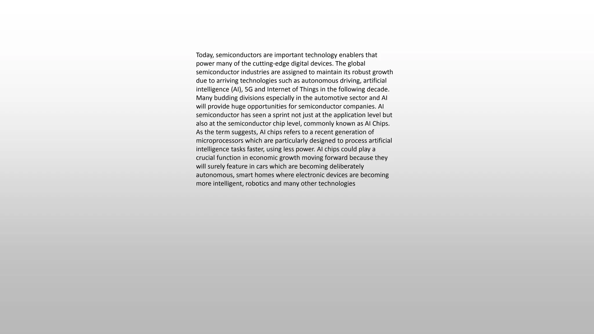 Today, semiconductors are important technology enablers that
power many of the cutting-edge digital devices. The global
semiconductor industries are assigned to maintain its robust growth
due to arriving technologies such as autonomous driving, artificial
intelligence (AI), 5G and Internet of Things in the following decade.
Many budding divisions especially in the automotive sector and AI
will provide huge opportunities for semiconductor companies. AI
semiconductor has seen a sprint not just at the application level but
also at the semiconductor chip level, commonly known as AI Chips.
As the term suggests, AI chips refers to a recent generation of
microprocessors which are particularly designed to process artificial
intelligence tasks faster, using less power. AI chips could play a
crucial function in economic growth moving forward because they
will surely feature in cars which are becoming deliberately
autonomous, smart homes where electronic devices are becoming
more intelligent, robotics and many other technologies
 