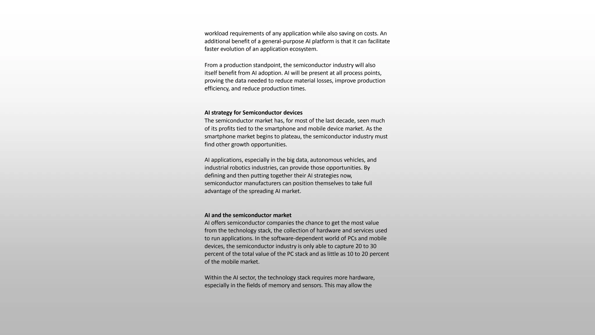 workload requirements of any application while also saving on costs. An
additional benefit of a general-purpose AI platform is that it can facilitate
faster evolution of an application ecosystem.
From a production standpoint, the semiconductor industry will also
itself benefit from AI adoption. AI will be present at all process points,
proving the data needed to reduce material losses, improve production
efficiency, and reduce production times.
AI strategy for Semiconductor devices
The semiconductor market has, for most of the last decade, seen much
of its profits tied to the smartphone and mobile device market. As the
smartphone market begins to plateau, the semiconductor industry must
find other growth opportunities.
AI applications, especially in the big data, autonomous vehicles, and
industrial robotics industries, can provide those opportunities. By
defining and then putting together their AI strategies now,
semiconductor manufacturers can position themselves to take full
advantage of the spreading AI market.
AI and the semiconductor market
AI offers semiconductor companies the chance to get the most value
from the technology stack, the collection of hardware and services used
to run applications. In the software-dependent world of PCs and mobile
devices, the semiconductor industry is only able to capture 20 to 30
percent of the total value of the PC stack and as little as 10 to 20 percent
of the mobile market.
Within the AI sector, the technology stack requires more hardware,
especially in the fields of memory and sensors. This may allow the
 