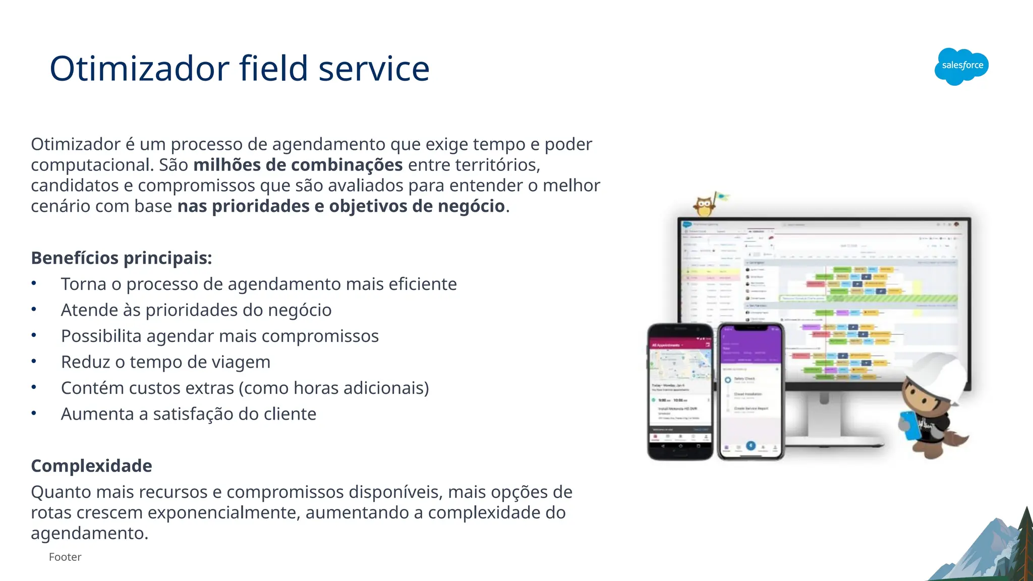 Footer
Otimizador field service
Otimizador é um processo de agendamento que exige tempo e poder
computacional. São milhões de combinações entre territórios,
candidatos e compromissos que são avaliados para entender o melhor
cenário com base nas prioridades e objetivos de negócio.
Benefícios principais:
• Torna o processo de agendamento mais eficiente
• Atende às prioridades do negócio
• Possibilita agendar mais compromissos
• Reduz o tempo de viagem
• Contém custos extras (como horas adicionais)
• Aumenta a satisfação do cliente
Complexidade
Quanto mais recursos e compromissos disponíveis, mais opções de
rotas crescem exponencialmente, aumentando a complexidade do
agendamento.
 