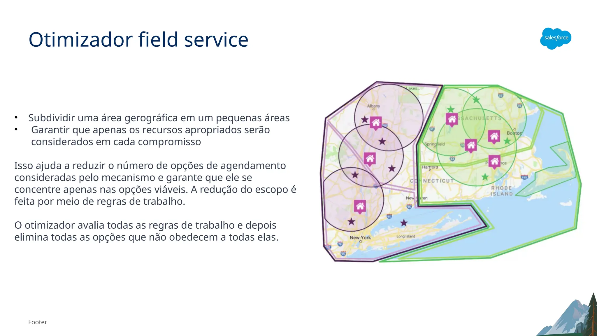 Footer
Otimizador field service
• Subdividir uma área gerográfica em um pequenas áreas
• Garantir que apenas os recursos apropriados serão
considerados em cada compromisso
Isso ajuda a reduzir o número de opções de agendamento
consideradas pelo mecanismo e garante que ele se
concentre apenas nas opções viáveis. A redução do escopo é
feita por meio de regras de trabalho.
O otimizador avalia todas as regras de trabalho e depois
elimina todas as opções que não obedecem a todas elas.
 