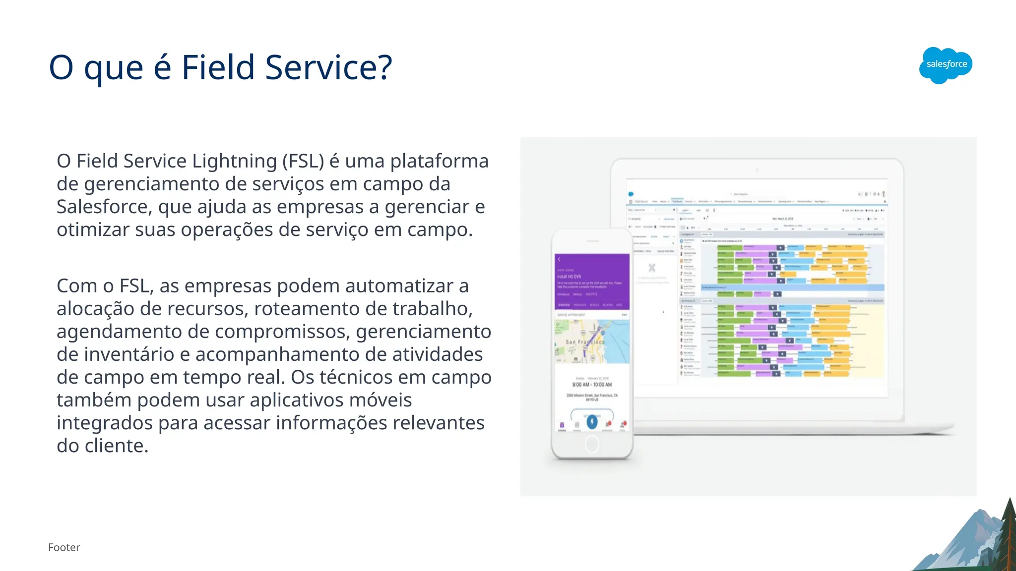 Footer
O que é Field Service?
O Field Service Lightning (FSL) é uma plataforma
de gerenciamento de serviços em campo da
Salesforce, que ajuda as empresas a gerenciar e
otimizar suas operações de serviço em campo.
Com o FSL, as empresas podem automatizar a
alocação de recursos, roteamento de trabalho,
agendamento de compromissos, gerenciamento
de inventário e acompanhamento de atividades
de campo em tempo real. Os técnicos em campo
também podem usar aplicativos móveis
integrados para acessar informações relevantes
do cliente.
 