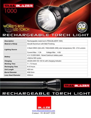 Description:         Rechargeable metal torch (TRAILBLAZER 1000)
Material of Body     Aircraft Aluminium with Matt Finishing

                     3 Watt CREE USA LED, 7000-8300K (WB) color temperature,194 - 214 Lumens
Lighting Source
                     Current Max：1.3A          Voltage Max： 4.8V
                     4 X D 2200 MAH, Nickel Cadmium battery pack
Battery
                     Lifetime 500 cycles
Charging             AC220-240V 50 / 60 Hz with charging indicator.
Working Time         7 – 7.5 hours
Recharging Time      8-10 hours
Unit Length          405 mm
Barrel Diameter      Φ38.3mm
Lens Head Diameter   Φ58mm




                           www.blazeautomation.com
                           Contact: +91 40 6457 2220
 