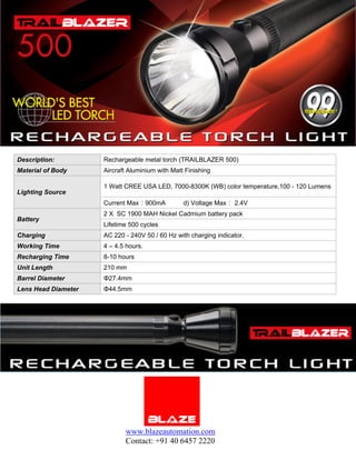 Description:         Rechargeable metal torch (TRAILBLAZER 500)
Material of Body     Aircraft Aluminium with Matt Finishing

                     1 Watt CREE USA LED, 7000-8300K (WB) color temperature,100 - 120 Lumens
Lighting Source
                     Current Max：900mA           d) Voltage Max： 2.4V
                     2 X SC 1900 MAH Nickel Cadmium battery pack
Battery
                     Lifetime 500 cycles
Charging             AC 220 - 240V 50 / 60 Hz with charging indicator.
Working Time         4 – 4.5 hours.
Recharging Time      8-10 hours
Unit Length          210 mm
Barrel Diameter      Φ27.4mm
Lens Head Diameter   Φ44.5mm




                            www.blazeautomation.com
                            Contact: +91 40 6457 2220
 