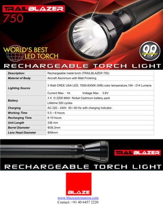 Description:         Rechargeable metal torch (TRAILBLAZER 750)
Material of Body     Aircraft Aluminium with Matt Finishing

                     3 Watt CREE USA LED, 7000-8300K (WB) color temperature,194 - 214 Lumens
Lighting Source
                     Current Max：1A             Voltage Max： 3.6V
                     3 X D 2200 MAH Nickel Cadmium battery pack
Battery
                     Lifetime 500 cycles
Charging             AC 220 - 240V 50 / 60 Hz with charging indicator.
Working Time         5.5 – 6 hours.
Recharging Time      8-10 hours
Unit Length          336 mm
Barrel Diameter      Φ38.3mm
Lens Head Diameter   Φ58mm




                            www.blazeautomation.com
                            Contact: +91 40 6457 2220
 