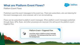 Publishers send the event messages to the event bus. There are subscribers, who are listening for
the event messages and, once received, will in turn do something.
Flows can be subscribed to platform event messages. When platform event messages published
through Apex, APIs, flows, and other processes are received, this will launch the platform event-
triggered flow.
What are Platform Event Flows?
Platform Event Flows
 
