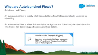 An autolaunched flow is exactly what it sounds like: a flow that is automatically launched by
something.
An autolaunched flow is a flow that runs in the background and doesn’t require user interaction.
This type of flow doesn’t support screens and local actions
What are Autolaunched Flows?
Autolaunched Flows
 