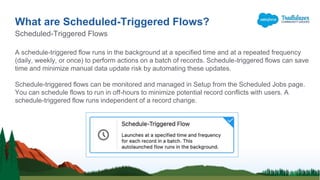 A schedule-triggered flow runs in the background at a specified time and at a repeated frequency
(daily, weekly, or once) to perform actions on a batch of records. Schedule-triggered flows can save
time and minimize manual data update risk by automating these updates.
Schedule-triggered flows can be monitored and managed in Setup from the Scheduled Jobs page.
You can schedule flows to run in off-hours to minimize potential record conflicts with users. A
schedule-triggered flow runs independent of a record change.
What are Scheduled-Triggered Flows?
Scheduled-Triggered Flows
 