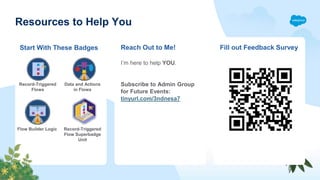 Resources to Help You
Reach Out to Me! Fill out Feedback Survey
Start With These Badges
Record-Triggered
Flows
Data and Actions
in Flows
Flow Builder Logic Record-Triggered
Flow Superbadge
Unit
I’m here to help YOU.
Subscribe to Admin Group
for Future Events:
tinyurl.com/3ndnesa7
 