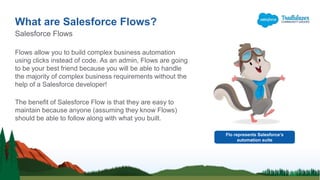 Flows allow you to build complex business automation
using clicks instead of code. As an admin, Flows are going
to be your best friend because you will be able to handle
the majority of complex business requirements without the
help of a Salesforce developer!
The benefit of Salesforce Flow is that they are easy to
maintain because anyone (assuming they know Flows)
should be able to follow along with what you built.
What are Salesforce Flows?
Salesforce Flows
Flo represents Salesforce’s
automation suite
 