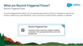 A record-triggered flow allows you to automatically perform actions in Salesforce behind the
scenes, without any user interaction, once a record is created and/or updated, or deleted.
What are Record-Triggered Flows?
Record-Triggered Flows
 