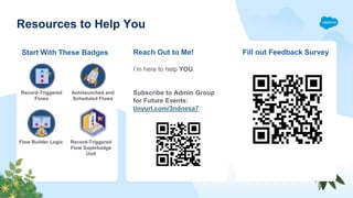 Resources to Help You
Reach Out to Me! Fill out Feedback Survey
Start With These Badges
Record-Triggered
Flows
Autolaunched and
Scheduled Flows
Flow Builder Logic Record-Triggered
Flow Superbadge
Unit
I’m here to help YOU.
Subscribe to Admin Group
for Future Events:
tinyurl.com/3ndnesa7
 