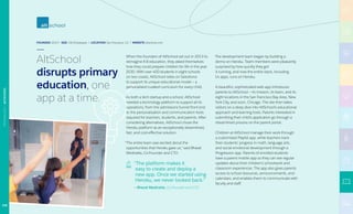 FOUNDED 2013 | SIZE 150 Employees | LOCATION San Francisco, CA | WEBSITE altschool.com
When the founders of AltSchool set out in 2013 to
reimagine K-8 education, they asked themselves
how they could prepare children for life in the year
2030. With over 400 students in eight schools
on two coasts, AltSchool relies on Salesforce
to support its unique educational model — a
personalized curated curriculum for every child.
As both a tech startup and a school, AltSchool
needed a technology platform to support all its
operations, from the admissions funnel front end
to the personalization and communication tools
required for teachers, students, and parents. After
considering alternatives, AltSchool chose the
Heroku platform as an exceptionally streamlined,
fast, and cost-effective solution.
“The entire team was excited about the
opportunities that Heroku gave us,” said Bharat
Mediratta, Co-Founder and CTO.
“The platform makes it
easy to create and deploy a
new app. Once we started using
Heroku, we never looked back.”
— Bharat Mediratta, Co-Founder and CTO
The development team began by building a
demo on Heroku. Team members were pleasantly
surprised by how quickly they got
it running, and now the entire stack, including
14 apps, runs on Heroku.
A beautiful, sophisticated web app introduces
parents to AltSchool — its mission, its team, and its
eight locations in the San Francisco Bay Area, New
York City, and soon, Chicago. The site then takes
visitors on a deep dive into AltSchool’s educational
approach and learning tools. Parents interested in
submitting their child’s application go through a
streamlined process on the parent portal.
Children at AltSchool manage their work through
a customized Playlist app, while teachers track
their students’ progress in math, language arts,
and social emotional development through a
Progression app. Parents of enrolled students
have a parent mobile app so they can see regular
updates about their children’s schoolwork and
classroom experiences. The app also gives parents
access to school resources, announcements, and
calendars, and enables them to communicate with
faculty and staff.
AltSchool
disrupts primary
education, one
app at a time.
108
TECHNOLOGY|ALTSCHOOL
 