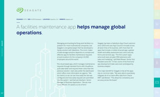Managing and tracking far-flung work facilities is a
problem for most multinational companies, but
Seagate is one global player that has developed a
handy solution with Salesforce. The iconic maker
of data storage solutions depends on a simple and
effective app for facilities maintenance requests
at work locations for the company’s 45,000
employees around the world.
The cloud-based app, which manages maintenance
requests through standard forms with Visualforce,
pulls data faster and requires fewer clicks than the
previous solution. Users also prefer the dashboard
which offers more information at a glance. “We
do metrics so we can see how easily the site was
configured and how easily requests are submitted
into the system,” said Samuel Abraham, Senior
Manager of Business Application. “We are now
more efficient. It’s saved us a lot of time.”
Seagate has been a Salesforce App Cloud customer
since 2003 and uses App Cloud to innovate across
all seven lines of its business, with more than 40
apps that include a mobile timecard app, a global
health-and-safety assessment tool, and a security
forms and services app. “The first custom apps
we’ve built were actually CRM extensions with
sales and marketing,” said Mark Brewer, Senior Vice
President and CIO. “In fact, some of the front-end
app development tasks were even prototyped by
business analysts.”
One major benefit for Seagate is that all the apps
rely on common data. “We were able to seamlessly
integrate all of our back-office data from Oracle
ERP,” said Brewer. “This allows for consistency and
accuracy across the board.”
FOUNDED 1979 | SIZE 45,000 Employees | LOCATION Cupertino, CA | WEBSITE seagate.com
A facilities maintenance app helps manage global
operations.
117
TECHNOLOGY|SEAGATE
 