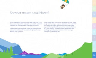 So what makes a trailblazer?
As the organizations featured in these pages make clear, it’s all
about discovering a whole new way to connect with customers.
Trailblazers are building the apps that make this possible.
The good news is you don’t have to radically reinvent yourself
to become a trailblazer. All you need is the right platform on
which to build your vision.
You’ve already taken your first step by reading this book. Where
you go now is up to you. As you’ve discovered, there is no limit
to what you can do with Salesforce. Now you can empower
anyone to build productivity apps and run your entire business
on a single platform. Join the thousands of trailblazers who
are changing their business, their role, and connecting to
customers in a whole new way.
 