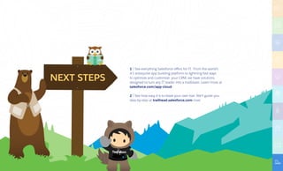 NEXT STEPS
apps
1 | See everything Salesforce offers for IT. From the world’s
#1 enterprise app building platform to lightning-fast ways
to optimize and customize your CRM, we have solutions
designed to turn any IT leader into a trailblazer. Learn more at
salesforce.com/app-cloud
2 | See how easy it is to blaze your own trail. We'll guide you
step-by-step at trailhead.salesforce.com now!
 