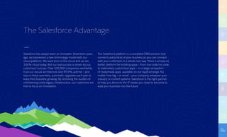 The Salesforce Advantage
Salesforce has always been an innovator. Seventeen years
ago, we pioneered a new technology model with our
cloud platform. We were born in the cloud and we are
100% cloud today. But our real success is driven by our
customers’ success. Over 100,000 companies worldwide
trust our secure architecture and 99.9% uptime — and
rely on three seamless, automatic upgrades each year to
keep their business growing. By removing the burden of
maintaining costly legacy infrastructure, our customers are
free to focus on innovation.
The Salesforce platform is a complete CRM solution that
connects every facet of your business so you can connect
with your customers in a whole new way. There is simply no
better platform for building apps — from low code/no code
to elaborately customized apps — or a larger ecosystem
of readymade apps, available on our AppExchange. No
matter how big — or small — your company, whatever your
industry or current systems, Salesforce is the right partner
to help you become the IT leader you need to become to
lead your business into the future.
 