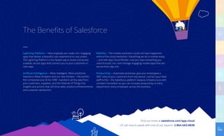 Find out more at salesforce.com/app-cloud
Or call now to speak with one of our experts: 1-844-463-0828
Lightning Platform – Now anybody can create rich, engaging
apps that deliver a beautiful user experience on any screen.
The Lightning Platform is the fastest way to build connected,
scalable, secure apps that connect you to your customers in
new ways.
Artificial Intelligence — More intelligent. More predictive.
Salesforce Wave Analytics and our new Einstein — the world’s
first comprehensive AI for CRM —transform all the data from
your customers, suppliers, and the Internet of Things into
insights and actions that will drive sales, product enhancements,
and customer satisfaction.
Mobility — The mobile revolution could not have happened
without the cloud revolution. Everything we do is mobile-ready
— and with App Cloud Mobile, now you have everything you
need to build, run, and manage engaging mobile apps that are
secure from day one.
Productivity — Automate processes, give your employees a
360° view of your customers from any device, connect your field
staff to HQ — the Salesforce platform replaces infrastructure with
constant innovation so you can increase productivity in every
department, every employee, across the business.
The Benefits of Salesforce
 
