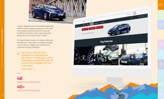 models. Salesforce as its consolidated application
platform, the IT operations group can now push
out a shared customer experience across all
its different territories, while customizing each
application to the needs of each market.
For Toyota Motor Europe, this newly unified web
architecture is a first step in carrying out a larger
vision to service, engage, and understand its
customers through innovation.
“We rely on Heroku from
Salesforce as the platform
for mission-critical apps, and it
is helping us transform how we
connect and engage with our
customers.”
— Pierre Masai, CIO
48
nations and territories
40+
customer-facing apps
14
AUTOMOTIVEANDTRANSPORTATION|TOYOTAMOTOREUROPE
 