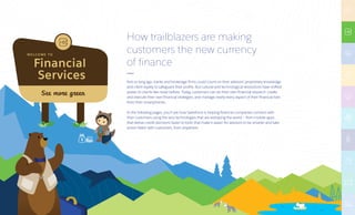 Financial
Services
W E LC O M E TO
See more green
How trailblazers are making
customers the new currency
of finance
Not so long ago, banks and brokerage firms could count on their advisors’ proprietary knowledge
and client loyalty to safeguard their profits. But cultural and technological revolutions have shifted
power to clients like never before. Today, customers can do their own financial research, create
and execute their own financial strategies, and manage nearly every aspect of their financial lives
from their smartphones.
In the following pages, you’ll see how Salesforce is helping financial companies connect with
their customers using the very technologies that are reshaping the world — from mobile apps
that deliver credit decisions faster to tools that make it easier for advisors to be smarter and take
action faster with customers, from anywhere.
 