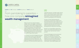 Today’s consumers are using technology to
simplify, measure, and engage in every aspect of
what they do. United Capital reimagined wealth
management and the role technology plays within
it. Over the past decade it has transformed the
wealth management process, creating custom
applications, all built on Salesforce App Cloud, that
fundamentally improve the lives of thousands of
clients by giving them genuine control over their
financial life through a proven system.
The company’s Financial Life Management process
and tools provide over 80 United Capital offices
across the country with a digitized method for
interacting with more than 17,000 clients. “We
wanted to change the client experience from the
‘yellow pad’ to the iPad and provide a dynamic and
collaborative approach”, said Mike Capelle, Head of
Platform. From this idea, the team created various
apps including the Money Mind® Analyzer, Honest
Conversations®, Investment Viewfinder, and an
interactive reporting app with the GuideCenter.
The team at United Capital developed the
GuideCenter to provide clients a single lens into
their entire financial lives. Built on App Cloud, it is a
central point of access to other proprietary United
Capital tools that help clients define life priorities,
determine portfolio preferences, and make
spending decisions using real-time information.
“We feel it is our responsibility to help the best
advisors in the industry demonstrate their value
in this new world,” said Joe Duran, Founder
and CEO.
Financial Life Management tools and processes
offer advisors a repeatable and consistent
approach. From discovery to discipline, they
help advisors run a paperless organization, with
Salesforce at the hub. As the first and largest
national financial life management firm in the
United States, United Capital’s digitized client
FOUNDED 2005 | SIZE 575 Employees | LOCATION Newport Beach, CA | WEBSITE unitedcp.com
From painstaking to paperless —
how one company reimagined
wealth management
24
FINANCIALSERVICES|UNITEDCAPITAL
 