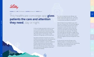 This healthcare concierge app gives
patients the care and attention
they need, day or night.
A new era of highly specialized medicine is upon
us, one in which patients need more training
and support to administer medications and stay
on therapy. Global pharmaceutical maker Eli Lilly
offers that support in part through a mobile
healthcare concierge app, built with App Cloud.
Specialized medications that treat such chronic
conditions like psoriasis, arthritis, and osteoporosis
have long required greater levels of patient
support than medications in pill form. Healthcare
providers traditionally have delivered patient
support through call centers and home visits
from nurses. But because many of these services
were outsourced, Eli Lilly had poor control over
the quality and reliability.”
The customer experience was suffering,” said
Richard James Carter, Director of IT. “There was
limited control and insight over the data, due to
multiple vendors and systems of reference.”
With the Patient Connect Platform app, which
went live in October 2015, Eli Lilly has reimagined
patient care by helping customers learn how to
use products, access information about their
medications, and answer online surveys that
record how well patients are feeling, physically
and emotionally, on a daily basis. The desktop
and mobile app also help patients engage with a
personal healthcare concierge, a support specialist
matched with each patient who help the patient
reach their targeted outcomes through their course
of therapy.
Eli Lilly has built more than 50 apps on the
Salesforce platform, innovating all across the
organization. The company has built manufacturing
controls apps, citizen developer apps, and
enterprise apps for its employees.
FOUNDED 1876 | SIZE 37,925 Employees | LOCATION Indianapolis, IN | WEBSITE lilly.com
29
HEALTHCAREANDLIFESCIENCES|ELILILLY
 