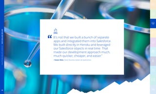 It’s not that we built a bunch of separate
apps and integrated them into Salesforce.
We built directly in Heroku and leveraged
our Salesforce objects in real time. That
made our development approach much,
much quicker, cheaper, and easier.”
— Ruben Melo, Senior Business Systems  Applications
HEALTHCAREANDLIFESCIENCES|NEWENGLANDBIOLABS
38
 