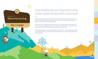 Manufacturing
W E LC O M E TO
Make it beautiful
How trailblazers are manufacturing
closer relationships with customers
Remember when manufacturers made things? And their future depended on a pipeline of new
products? Today’s trailblazing manufacturers are turning raw data into valuable new products
tailored to their customer’s exact specifications.
The key to success is making only what customers want — and delivering it precisely when they
need it. That means leveraging more and more data from the IoT, customers, supply chain, and
employees to fine tune the manufacturing process for optimal efficiency.
In the following pages, you’ll meet a broad range of manufacturers — from traditional businesses
to technology upstarts — who are pioneering a new approach to manufacturing that gives them a
competitive edge.
 