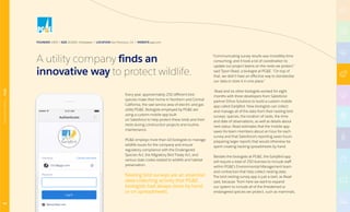 FOUNDED 1905 | SIZE 20,000+ Employees | LOCATION San Francisco, CA | WEBSITE pge.com
Every year, approximately 250 different bird
species make their home in Northern and Central
California, the vast service area of electric and gas
utility PGE. Biologists employed by PGE are
using a custom mobile app built
on Salesforce to help protect these birds and their
nests during construction projects and routine
maintenance.
PGE employs more than 40 biologists to manage
wildlife issues for the company and ensure
regulatory compliance with the Endangered
Species Act, the Migratory Bird Treaty Act, and
various state codes related to wildlife and habitat
preservation.
Nesting bird surveys are an essential
data-collecting activity that PGE
biologists had always done by hand
or on spreadsheets.
“Communicating survey results was incredibly time
consuming, and it took a lot of coordination to
update our project teams on the nests we protect.”
said Tyson Read, a biologist at PGE. “On top of
that, we didn’t have an effective way to standardize
our data or store it in one place.”
Read and six other biologists worked for eight
months with three developers from Salesforce
partner Ethos Solutions to build a custom mobile
app called EarlyBird. Now biologists can collect
and manage all of the data from their nesting bird
surveys: species, the location of nests, the time
and date of observations, as well as details about
nest status. Read estimates that the mobile app
saves his team members about an hour for each
survey and that Salesforce’s reporting saves hours
preparing larger reports that would otherwise be
spent creating tracking spreadsheets by hand.
Besides the biologists at PGE, the EarlyBird app
will require a total of 250 licenses to include staff
within PGE’s Environmental Management team
and contractors that help collect nesting data.
The bird nesting survey app is just a start, as Read
said, because “from here we want to expand
our system to include all of the threatened or
endangered species we protect, such as mammals,
A utility company finds an
innovative way to protect wildlife.
48
MANUFACTURING|PGE
 