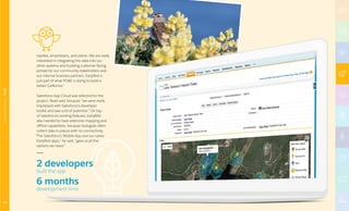 reptiles, amphibians, and plants. We are really
interested in integrating this data into our
other systems and building customer-facing
portals for our community stakeholders and
our internal business partners. EarlyBird is
just part of what PGE is doing to build a
better California.”
Salesforce App Cloud was selected for the
project, Read said, because “we were really
impressed with Salesforce’s developer
toolkit and saw a lot of potential.” On top
of Salesforce’s existing features, EarlyBird
also needed to have extensive mapping and
offline capabilities, because biologists often
collect data in places with no connectivity.
“The Salesforce1 Mobile App and our native
EarlyBird apps,” he said, “gave us all the
options we need.”
2 developers
built the app
6 months
development time
49
MANUFACTURING|PGE
 