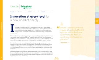 Before Salesforce, we had
maybe a hundred different
systems with little silos of
customer data. Now, it’s
one transversal customer
platform.”
— Hervé Coureil, CIO
n this age of instant connectivity, it’s surprising that more than 2 billion people
around the world still lack electricity or reliable sources of energy. Schneider Electric,
the global expert in energy management and automation, believes that access to
energy is a basic human right and that today’s approach to energy management is
unsustainable.
Schneider Electric has made bringing energy to everyone on the planet a core part of its mission.
The company makes access to energy safe, reliable, efficient, connected, and sustainable. By
redefining power and automation — and by innovating at every level — Schneider Electric invents
connected technologies that ensure Life Is On everywhere, for everyone, at every moment.
Schneider Electric power distribution products and energy management components are
installed in 40%–60% of buildings around the world, prompting one company executive to
call it “the world’s biggest invisible brand.” Still, to power its trailblazing mission and achieve
its ambitious goals, Schneider Electric must continue to make energy ever more efficient and
sustainable.
That’s why Schneider Electric relies on Salesforce as a partner across its business. In fact, using
Salesforce App Cloud, the IT team at Schneider Electric is able to unite employees and partners
in hundreds of countries with applications that transform how they conduct their business and
share data across various departments.
I
Innovation at every level for
a new world of energy
FOUNDED 1836 | SIZE 160,000 employees | LOCATION Rueil-Malmaison, France | WEBSITE schneider-electric.com
MANUFACTURING|SCHNEIDERELECTRIC
50
 