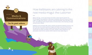 Media 
Communications
W E LC O M E TO
See the great outdoors
How trailblazers are catering to the
new media mogul: the customer
Media is still huge — it’s the screen that got small. When content made the leap from the
TV to the laptop to the smartphone, it was all part of a revolution that put the consumer firmly in
charge. In the Age of the Customer, consumers control what they watch, when they watch it, and
how — and trailblazing media companies deliver on-demand shows, online streaming, and binge-
worthy full-season releases.
Trailblazers in this new frontier offer content curated for and tailored to individual consumers, and
then invite them into a shared experience through social media. As you’ll see in these stories,
with apps built on Salesforce, media companies have been able to increase their e-commerce
opportunities and create cloud-based communities, seamless customer experiences, and
personalized content for their customers. Which means the show, indeed, will go on.
 