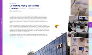 Delivering highly specialized
content tailored to the needs of
the customer.
THE SOLUTION
With App Cloud, the IT team is revolutionizing its customer engagement model. Heroku
provides a highly scalable consumer application platform, helping the team reinvent and
revolutionize the content and the manner in which that content is delivered to customers
around the world. From social sharing to social content gifting, Financial Times product
managers now have the ability to transform the presentation layer with the evolution of the
digital.
Many of the organization’s employees were already using Salesforce, including the ad sales
teams, journalists, and back-office personnel. With a single view of customer information, teams
across the company were better able to attract and retain advertisers and subscribers with their
contact information and activities tracked in Sales Cloud. The company also uses Sales Cloud to
manage subscriber data, and is moving its billing system — for both businesses and consumers —
into Salesforce for complete and detailed views.
As a subscription business, the Financial Times knows that customer acquisition is just the
beginning. More than 100 agents in call centers across the globe use Service Cloud to track
issues and resolve them quickly.
TECHNOLOGY|INTUIT
MEDIAANDCOMMUNICATIONS|FINANCIALTIMES
59
 