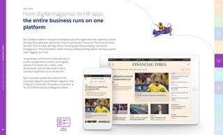 From digital magazines to HR apps,
the entire business runs on one
platform.
The Salesforce platform has given employees across the organization the capability to build
the apps they need, fast, without the need for additional IT resources. The Financial Times
has built 30­to 40 apps with App Cloud, including apps for purchasing, contributor
management, HR authorizations, book inventory, holiday booking system, training requests,
visitor logging, and more.
Using Heroku, the Financial Times was able to
build a next-generation version of its flagship
website. The new ft.com is faster, more
personalized, and provides readers with a
consistent experience across all devices.
App Cloud even powers the website of the
company’s popular luxury lifestyle magazine, How
to Spend It, which won “Innovation of the Year” at
the 2015 British Society of Magazine Editors.
THE APPS
TECHNOLOGY|INTUIT
MEDIAANDCOMMUNICATIONS|FINANCIALTIMES
60
 