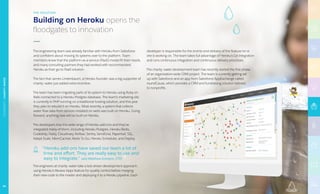 Building on Heroku opens the
floodgates to innovation
THE SOLUTION
The engineering team was already familiar with Heroku from Salesforce
and confident about moving its systems over to the platform. Team
members knew that the platform­-as-a-­service (PaaS) model fit their needs,
and many consulting partners they had worked with recommended
Heroku as their go-to PaaS solution.
The fact that James Lindenbaum, a Heroku founder, was a big supporter of
charity: water just added extra incentive.
The team has been migrating parts of its system to Heroku using Ruby on
Rails connected to a Heroku Postgres database. The team’s marketing site
is currently in PHP running on a traditional hosting solution, and this year
they plan to rebuild it on Heroku. Most recently, a system that collects
water flow data from sensors installed on wells was built on Heroku. Going
forward, anything new will be built on Heroku.
The developers love the wide range of Heroku add­-ons and they’ve
integrated many of them, including Heroku Postgres, Heroku Redis,
Codeship, Fastly, Cloudinary, Rollbar, Sentry, SendGrid, Papertrail, SSL,
Adept Scale, MemCachier, Redis To Go, Heroku Scheduler, and Deploy.
The engineers at charity: water take a test­-driven development approach,
using Heroku’s Review Apps feature for quality control before merging
their new code to the master and deploying it to a Heroku pipeline. Each
developer is responsible for the end-­to-end delivery of the feature he or
she is working on. The team takes full advantage of Heroku’s Git integration
and runs continuous integration and continuous delivery processes.
The charity: water development team has recently started the first phase
of an organization-wide CRM project. The team is currently getting set
up with Salesforce and an app from Salesforce AppExchange called
roundCause, which provides a CRM and fundraising solution tailored
to nonprofits.
“Heroku add-­ons have saved our team a lot of
time and effort. They are really easy to use and
easy to integrate.” said Matthew Eckstein, CTO
NONPROFIT|CHARITY:WATER
64
 
