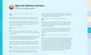 Q: Tell us a bit about charity: water.
A: charity: water is a nonprofit organization that brings clean and safe
drinking water to people in developing nations all around the world.
We rebuilt our online fundraising and donation platform on Heroku.
When we first moved to Heroku, we decided to rebuild our system from
the ground up. The engineering team was already familiar with Heroku,
which made it an easy choice.
Q: Tell us about your stack.
A: Our new stack is built using Ruby on Rails connected to a Heroku
Postgres database. We do a lot of asynchronous processing using Sidekiq
and Heroku Redis.
We recently started adding isomorphic React components using both the
Ruby and Node.js Heroku Buildpacks because we were building some
complex JavaScript behaviors. It seems to be going well so far.
When we think about our new stack at charity: water, Heroku is at the
core of it. Any system that we build or rebuild gets put on Heroku. Also,
continuous integration is woven into Heroku, which is perfect for us.
Q: What about your application architecture? Is 	
	 your API separate from your front-end client?
A: Our fundraising platform is one app. We don’t have a separate
front-end client that uses an API. We do have other apps with specific
functions that are also hosted on Heroku. One such app is a Sinatra app
that takes callbacks from our payment providers and syncs the data to our
fundraising platform and our general ledger.
Q: What is your deployment process?
A: We use Heroku’s Git integration for source control and deployment,
along with GitHub, pull requests, and a continuous integration process
using Codeship as a Heroku add-on. For the fundraising app, we use a
continuous delivery process.
We do test-driven development with test coverage close to 100%. So
when we make a pull request, we use Heroku’s Review Apps for testing
and merge to master. It runs CI again and deploys through Heroku
Pipeline.
Q: How do you conduct internal reviews?
A: We have three checkpoints before deployment. At least one engineer
will review every pull request. The first thing the reviewing engineer looks
for is that the solution is simple and directly addresses the problem we
are trying to solve. We would rather write clear, simple code and refactor
later than risk over-engineering and create unneeded complexity. We also
look to make sure it is obvious what the code does and what the effect
of a change would be. One ideal we strive for is that all code pushed to
production should be exemplary. Our code should have the ability to
be used as an example of how to write new code. There shouldn’t be
anything on our site that we wouldn’t want to replicate.
QA with Matthew Eckstein,
CTO at charity: water
NONPROFIT|CHARITY:WATER
65
 
