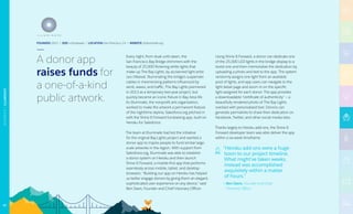 Every night, from dusk until dawn, the
San Francisco Bay Bridge shimmers with the
beauty of 25,000 flickering white lights that
make up The Bay Lights, by acclaimed light artist
Leo Villareal. Illuminating the bridge’s suspender
cables in mesmerizing patterns influenced by
wind, waves, and traffic, The Bay Lights premiered
in 2013 as a temporary two-year project, but
quickly became an iconic fixture in Bay Area life.
As Illuminate, the nonprofit arts organization,
worked to make the artwork a permanent feature
of the nighttime skyline, Salesforce.org pitched in
with the Shine It Forward fundraising app, built on
Heroku for Salesforce.
The team at Illuminate had led the initiative
for the original Bay Lights project and wanted a
donor app to inspire people to fund similar large-
scale artworks in the region. With support from
Salesforce.org, Illuminate was able to establish
a donor system on Heroku and then launch
Shine It Forward, a mobile-first app that performs
seamlessly across mobile, tablet, and desktop
browsers. “Building our app on Heroku has helped
us better engage donors by giving them an elegant,
sophisticated user experience on any device,” said
Ben Davis, Founder and Chief Visionary Officer.
Using Shine It Forward, a donor can dedicate one
of the 25,000 LED lights in the bridge display to a
loved one and then memorialize the dedication by
uploading a photo and text to the app. The system
randomly assigns one light from an available
pool of lights, and app users can navigate to the
light detail page and zoom in on the specific
light assigned for each donor. The app provides
a downloadable “certificate of authenticity” — a
beautifully rendered photo of The Bay Lights
overlaid with personalized text. Donors can
generate permalinks to share their dedication on
Facebook, Twitter, and other social media sites.
Thanks largely to Heroku add-ons, the Shine It
Forward developer team was able deliver the app
within a six-week timeframe.
“Heroku add-ons were a huge
boon to our project timeline.
What might’ve taken weeks,
instead was accomplished
exquisitely within a matter
of hours.”
— Ben Davis, Founder and Chief
Visionary Officer
FOUNDED 2012 | SIZE 4 Employees | LOCATION San Francisco, CA | WEBSITE sif.illuminate.org
A donor app
raises funds for
a one-of-a-kind
public artwork.
67
NONPROFIT|ILLUMINATE
 