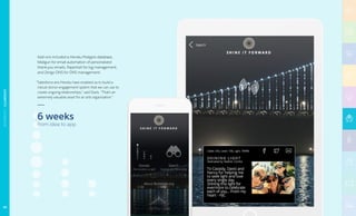 Add-ons included a Heroku Postgres database,
Mailgun for email automation of personalized
thank-you emails, Papertrail for log management,
and Zerigo DNS for DNS management.
“Salesforce ans Heroku have enabled us to build a
robust donor engagement system that we can use to
create ongoing relationships,” said Davis. “That’s an
extremely valuable asset for an arts organization.”
6 weeks
from idea to app
68
NONPROFIT|ILLUMINATE
 