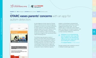 An early diagnosis of Autism Spectrum Disorder
(ASD) is critical because the earlier the diagnosis,
the greater the chance of a successful intervention.
An autism-detection mobile app, developed by
Australia’s Olga Tennison Autism Research Centre
(OTARC) at La Trobe University, and built on
Heroku from Salesforce, makes it especially easy
for parents to recognize if their very young children
may be developing autism.
The ASDetect app asks parents a series of
questions and shows videos demonstrating the
“key” behaviors that may signify ASD in babies as
young as 12 months. Inconsistent eye contact,
not responding when one’s name is called, and
not pointing to indicate interest in objects are
some indicators a child may not be developing
as expected. A team of Salesforce engineers,
designers, and developers volunteered their
time to build the app as part of the company’s
integrated philanthropy model. “The new
ASDetect app is an ideal way to share evidence-
based techniques with thousands of parents,” said
Dr. Josephine Barbaro, an autism researcher at
La Trobe University in Melbourne.
“ASDetect is an empowering
tool for parents who may feel
their children are developing
differently than expected and
are looking for answers.”
— Dr. Josephine Barbaro, La Trobe University
The app’s questions were modeled on some of
Dr. Barbaro’s breakthrough research.
FOUNDED 2008 | SIZE 16 Employees | LOCATION Melbourne, Australia | WEBSITE latrobe.edu.au/otarc
OTARC eases parents’ concerns with an app for
autism detection.
69
NONPROFIT|OLGATENNISONAUTISMRESEARCHCENTRE
 