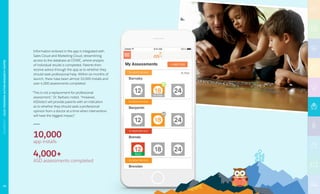 A•B•C
Information entered in the app is integrated with
Sales Cloud and Marketing Cloud, streamlining
access to the database at OTARC, where analysis
of individual results is completed. Parents then
receive advice through the app as to whether they
should seek professional help. Within six months of
launch, there have been almost 10,000 installs and
over 4,000 assessments completed.
“This is not a replacement for professional
assessment,” Dr. Barbaro noted. “However,
ASDetect will provide parents with an indication
as to whether they should seek a professional
opinion from a doctor at a time when intervention
will have the biggest impact.”
10,000
app installs
4,000+
ASD assessments completed
70
NONPROFIT|OLGATENNISONAUTISMRESEARCHCENTRE
 