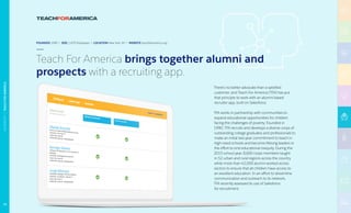 FOUNDED 1990 | SIZE 1,870 Employees | LOCATION New York, NY | WEBSITE teachforamerica.org
Teach For America brings together alumni and
prospects with a recruiting app.
There’s no better advocate than a satisfied
customer, and Teach For America (TFA) has put
that principle to work with an alumni-based
recruiter app, built on Salesforce.
TFA works in partnership with communities to
expand educational opportunities for children
facing the challenges of poverty. Founded in
1990, TFA recruits and develops a diverse corps of
outstanding college graduates and professionals to
make an initial two-year commitment to teach in
high-need schools and become lifelong leaders in
the effort to end educational inequity. During the
2015 school year, 8,600 corps members taught
in 52 urban and rural regions across the country
while more than 42,000 alumni worked across
sectors to ensure that all children have access to
an excellent education. In an effort to streamline
communication and outreach to its network,
TFA recently assessed its use of Salesforce
for recruitment.
73
NONPROFIT|TEACHFORAMERICA
 