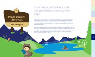 Professional
Services
Now serving you
Expertise, expedited: Apps are
giving trailblazers a competitive
edge
Professional services was made for the era of the mobile workforce. Where consultants and
contractors once had to slog back and forth between on-site visits and their home offices,
today’s trailblazing professional services firms are using mobile apps to give every employee
a 360-degree view of clients from anywhere — and connect colleagues around the world for
real-time collaboration.
More and more, apps are also the product professional services firms bring to their clients. PwC,
for example, created an interactive app with Salesforce that helps clients deal with an issue that
challenges many companies: executive succession. In this section, you’ll read about trailblazing
service firms — from multinationals like PwC to regional law firms – that are reinventing
themselves for the Age of the Customer.
 