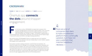 — Mike Anderson, CIO
or more than a century, CROSSMARK has helped retail companies, from
consumer packaged goods manufacturers to big-box retailers, reach consumers
anywhere along the shopping journey from product discovery to purchase —
what CROSSMARK calls “thought to bought.” CROSSMARK is a global leader in
merchandising brands, creating product awareness, and nurturing customer loyalty through
in-store events, product promotions, and digital shopping experiences.
Now, with the launch of CROSSMARK OneHub, its newest app built on the Salesforce
platform, CROSSMARK has deployed a new and innovative way to connect retailers, suppliers,
and shoppers more closely than ever.
“Our business is all about creating connections,” said CEO Steve Schuckenbrock. “As
brands and retailers face the challenges of an increasingly complex global marketplace and
wonderfully informed shoppers, their need to find new ways to connect with consumers is
more pressing than ever. Our connections enable us to ensure the right products are on the
right shelves at the right time, so that the shopper can enjoy a unique experience that helps
our retail and manufacturer customers grow. We inspire shoppers to make smart purchase
decisions through engaging retailtainment and merchandising solutions.”
F
OneHub app connects
the dots around shopper
engagement.
There are a lot of
companies that claim
to have a multitenant
platform that is continually
updated, but I have not
seen a platform that
matches Salesforce.”
FOUNDED 1905 | SIZE 40,000+ Employees | LOCATION Plano, TX | WEBSITE crossmark.com
76
PROFESSIONALSERVICES|CROSSMARK
 