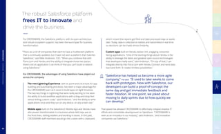 The robust Salesforce platform
frees IT to innovate and
drive the business.
For CROSSMARK, the Salesforce platform, with its open architecture
and robust ecosystem support, has been the launchpad for business
transformation.
“There are a lot of companies that claim to have a multitenant platform
that is continually updated, but I have not seen a platform that matches
Salesforce,” said Mike Anderson, CIO. “When you combine that with
Force.com and Heroku and the ability to integrate those two pieces,
there’s not an application I can think of that you can’t build or extend
using Salesforce.”
For CROSSMARK, the advantages of using Salesforce have played out
across the company:
	The new Lightning Experience, with its point-and-click tools for app
building and automating processes, has been a major advantage for
the CROSSMARK team as it races to build apps on tight timelines.
“The two key things in Lightning that were really exciting to me were
the ability to build workflow applications with a drag-and-drop feel
versus writing custom code,” said Anderson, “and the ability to write
applications once and they run on any device, on any screen size.”
	Mobile apps built on the Salesforce1 Mobile App and Heroku have
also proven transformative in a business where field reps are on
the front lines, visiting retailers and working in stores. In the past,
CROSSMARK staff members would go into a store with a clipboard,
which meant that reports got filed and data processed days or weeks
later. Today, data is collected on tablets and transmitted in real time
so decisions can be made almost instantly.
	
	Custom apps built on Heroku deliver rich, engaging consumer-
facing applications. “One of the exciting things about Heroku is the
ability to leverage the latest and greatest open-source technologies
that developers really want,” said Anderson. “On top of that, I can 	
integrate directly into Force.com with Heroku Connect and send data
back and forth. It creates limitless possibilities.”
That speed has allowed CROSSMARK to effectively collapse shadow IT
efforts and consolidate development on Salesforce. “CROSSMARK is
seen as an innovator in our industry,” said Anderson, “and innovative
companies use Salesforce.”
“Salesforce has helped us become a more agile
company,” he said. “It used to take weeks to come
back with prototypes. Now with Salesforce, our
developers can build a proof-of-concept the
same day and get immediate feedback and
faster iteration. At one point, we joked about
moving to daily sprints due to how quickly we
can develop.”
80
PROFESSIONALSERVICES|CROSSMARK
 