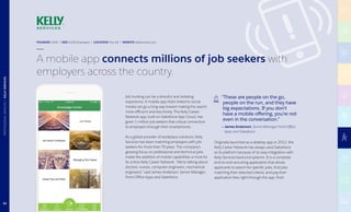 FOUNDED 1946 | SIZE 8,200 Employees | LOCATION Troy, MI | WEBSITE kellyservices.com
A mobile app connects millions of job seekers with
employers across the country.
Job hunting can be a stressful and isolating
experience. A mobile app that’s linked to social
media can go a long way toward making the search
more efficient and less lonely. The Kelly Career
Network app, built on Salesforce App Cloud, has
given 1 million job seekers that critical connection
to employers through their smartphones.
As a global provider of workplace solutions, Kelly
Services has been matching employers with job
seekers for more than 70 years. The company’s
growing focus on professional and technical jobs
made the addition of mobile capabilities a must for
its online Kelly Career Network. “We’re talking about
doctors, nurses, computer engineers, mechanical
engineers,” said James Anderson, Senior Manager,
Front Office Apps and Salesforce.
“These are people on the go,
people on the run, and they have
big expectations. If you don’t
have a mobile offering, you’re not
even in the conversation.”
— James Anderson, Senior Manager, Front Office
Apps and Salesforce
Originally launched as a desktop app in 2012, the
Kelly Career Network has always used Salesforce
as its platform because of its easy integration with
Kelly Services back-end systems. It is a complete
end-to-end recruiting application that allows
applicants to search for specific jobs, find jobs
matching their selected criteria, and pay their
application fees right through the app. Push
82
PROFESSIONALSERVICES|KELLYSERVICES
 