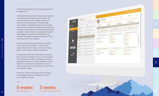 process that becomes a part of how they lead and
manage teams.”
With Salesforce App Cloud, PwC built an interactive
succession-planning app in just five weeks, with
another three weeks for iterating, refining, and
polishing the final product. The cutting-edge
user interface is designed for 85-inch touchscreen
panels and is optimized for tablets and smartphones.
The app’s talent profiles track employee work history,
education, career interests, and geographic regions,
while flagging top performers and presenting
development paths for guiding employees to their
next likely roles in the company.
“It shows what training and development people
need,” said Ian Kahn, Partner. “It shows what
experiences they are lacking, what they are really
good at, and includes respective objectives.”
The app even has a Future State feature to predict
the outcome of employee moves on the company.
The company can shuffle employees around and
analyze the results of a number of different moves.
Once the most desirable arrangement is found,
users can pull reports and make plans to reach that
Future State in reality.
The results: Clients love the app, with one of the
world’s largest retailers planning to roll it out to
all of its global locations.
5 weeks
development
3 weeks
iteration and testing87
PROFESSIONALSERVICES|PWC
 