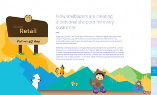 Retail
W E LC O M E TO
Visit our gift shop
How trailblazers are creating
a personal shopper for every
customer
Today, the customer is the center of the retail universe. Connected, digitally savvy consumers
who pre-shop online, pay with mobile devices, and expect delivery within an hour have
overturned the old model in which brands dictated the story and brick-and-mortar storefronts
were the ultimate destination.
That’s why trailblazing retailers are changing their business model to be customer-first, customer-
fast, customer-connected. In this section, you’ll discover retail brands leveraging customer data
to deliver more personalized shopping experiences and customer engagement that can happen
anywhere, anytime. Apps that connect all relevant customer data, and make that available to the
customer — and to sales associates — in real time, deliver on the true promise of experiences that
feel personal, bespoke, and compelling.
 