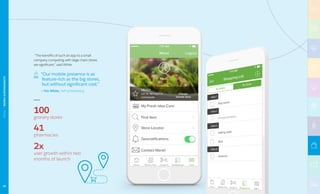 “The benefits of such an app to a small
company competing with large chain stores
are significant,” said White.
“Our mobile presence is as
feature-rich as the big stores,
but without significant cost.”
— Tim White, SVP of Marketing
2x
user growth within two
months of launch
100
grocery stores
41
pharmacies
92
RETAIL|MARSHSUPERMARKETS
 